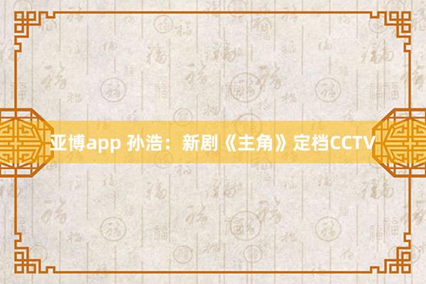 亚博app 孙浩：新剧《主角》定档CCTV