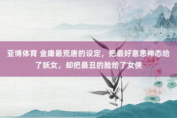 亚博体育 金庸最荒唐的设定，把最好意思神态给了妖女，却把最丑的脸给了女侠