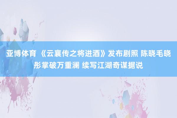 亚博体育 《云襄传之将进酒》发布剧照 陈晓毛晓彤掌破万重澜 续写江湖奇谋据说