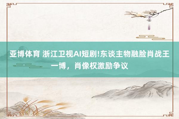 亚博体育 浙江卫视AI短剧!东谈主物融脸肖战王一博，肖像权激励争议