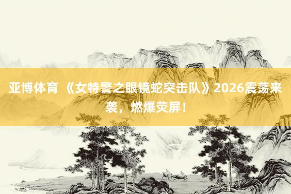 亚博体育 《女特警之眼镜蛇突击队》2026震荡来袭，燃爆荧屏！