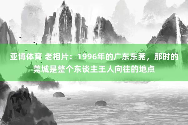 亚博体育 老相片：1996年的广东东莞，那时的莞城是整个东谈主王人向往的地点