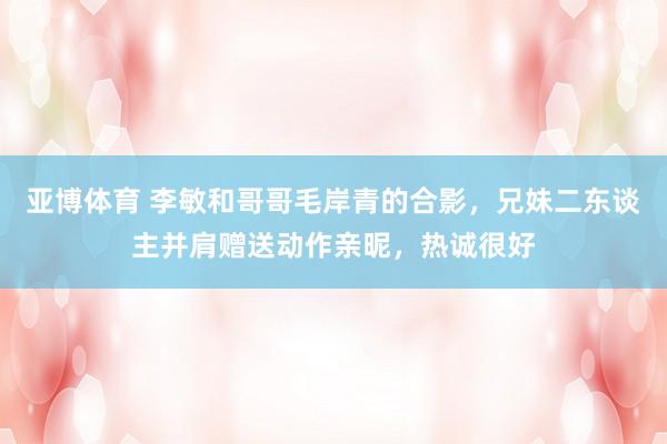 亚博体育 李敏和哥哥毛岸青的合影，兄妹二东谈主并肩赠送动作亲昵，热诚很好