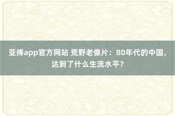 亚搏app官方网站 荒野老像片：80年代的中国，达到了什么生流水平？