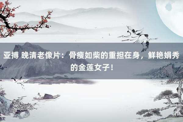 亚搏 晚清老像片：骨瘦如柴的重担在身，鲜艳娟秀的金莲女子！