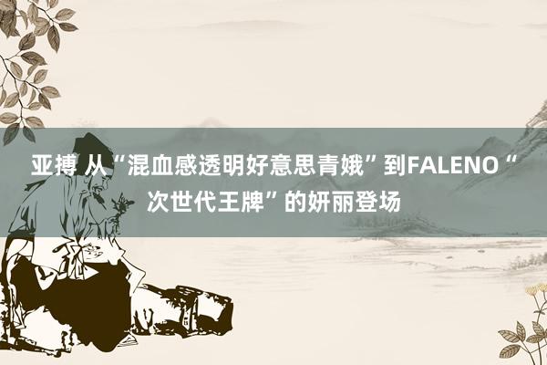 亚搏 从“混血感透明好意思青娥”到FALENO“次世代王牌”的妍丽登场