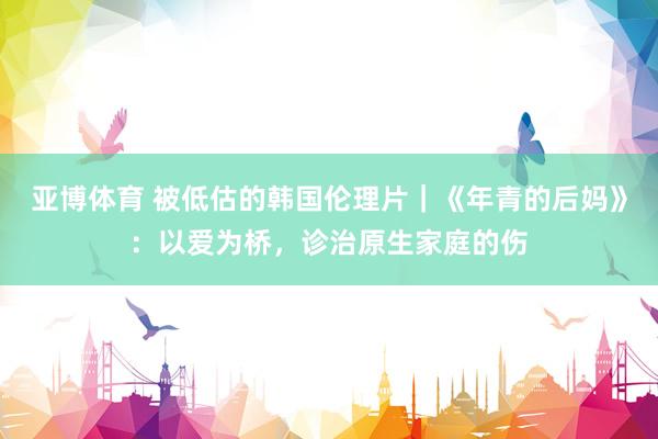 亚博体育 被低估的韩国伦理片｜《年青的后妈》：以爱为桥，诊治原生家庭的伤