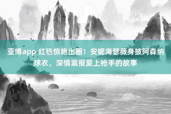 亚博app 红毯惊艳出圈！安妮海瑟薇身披阿森纳球衣，深情禀报爱上枪手的故事