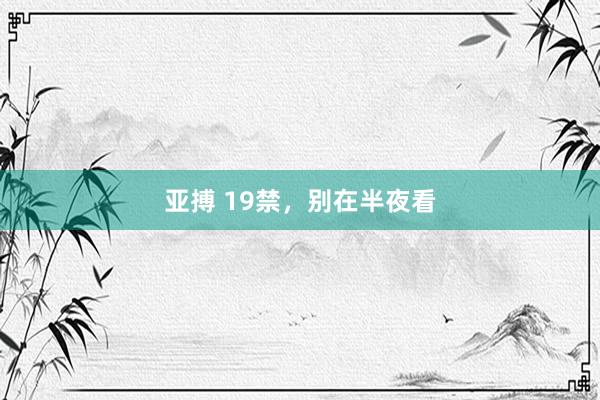 亚搏 19禁，别在半夜看