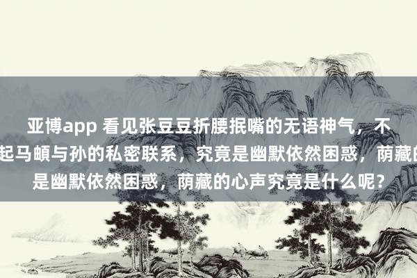 亚博app 看见张豆豆折腰抿嘴的无语神气，不由得让东说念主念念起马頔与孙的私密联系，究竟是幽默依然困惑，荫藏的心声究竟是什么呢？