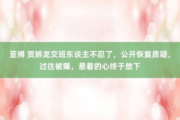 亚搏 贺娇龙交班东谈主不忍了，公开恢复质疑，过往被曝，悬着的心终于放下