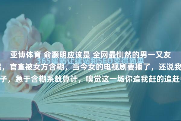 亚博体育 俞灏明应该是 全网最恻然的男一又友 凌晨表白，女方不修起，官宣被女方含糊，当今女的电视剧要播了，还说我方莫得成婚，莫得孩子，急于含糊系数算计，嗅觉这一场你追我赶的追赶中，俞灏明从来莫得赢过。 王晓晨《忻悦家长群2》开播，她暗示在学习婚配相关，学习亲子相关，这是不是给俞灏明画大饼，期待他俩能开...