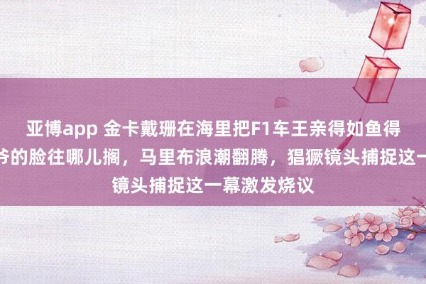 亚博app 金卡戴珊在海里把F1车王亲得如鱼得水，前夫侃爷的脸往哪儿搁，马里布浪潮翻腾，猖獗镜头捕捉这一幕激发烧议