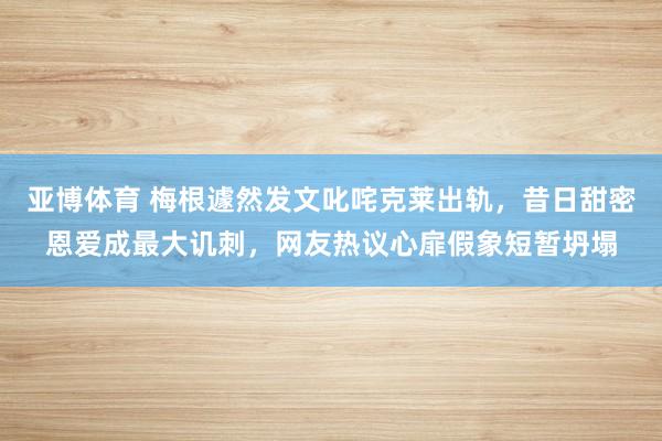 亚博体育 梅根遽然发文叱咤克莱出轨，昔日甜密恩爱成最大讥刺，网友热议心扉假象短暂坍塌