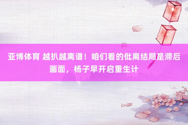 亚博体育 越扒越离谱！咱们看的仳离结局是滞后画面，杨子早开启重生计