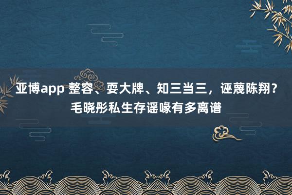 亚博app 整容、耍大牌、知三当三，诬蔑陈翔？毛晓彤私生存谣喙有多离谱