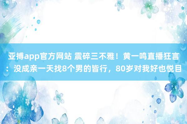亚搏app官方网站 震碎三不雅！黄一鸣直播狂言：没成亲一天找8个男的皆行，80岁对我好也悦目