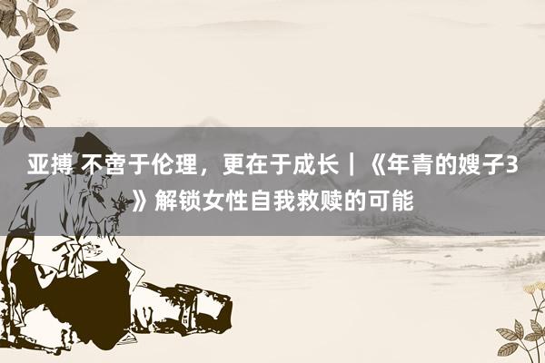 亚搏 不啻于伦理，更在于成长｜《年青的嫂子3》解锁女性自我救赎的可能