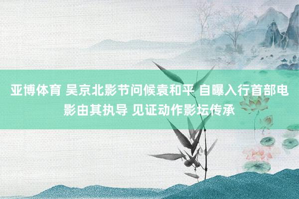 亚博体育 吴京北影节问候袁和平 自曝入行首部电影由其执导 见证动作影坛传承