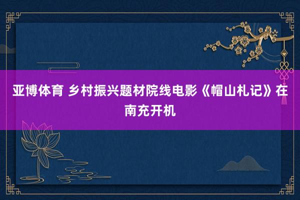 亚博体育 乡村振兴题材院线电影《帽山札记》在南充开机