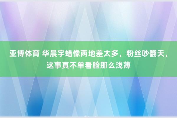 亚博体育 华晨宇蜡像两地差太多，粉丝吵翻天，这事真不单看脸那么浅薄