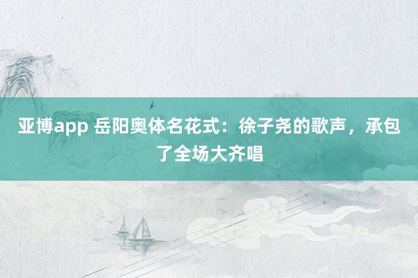 亚博app 岳阳奥体名花式：徐子尧的歌声，承包了全场大齐唱