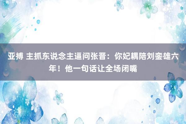 亚搏 主抓东说念主逼问张晋：你妃耦陪刘銮雄六年！他一句话让全场闭嘴
