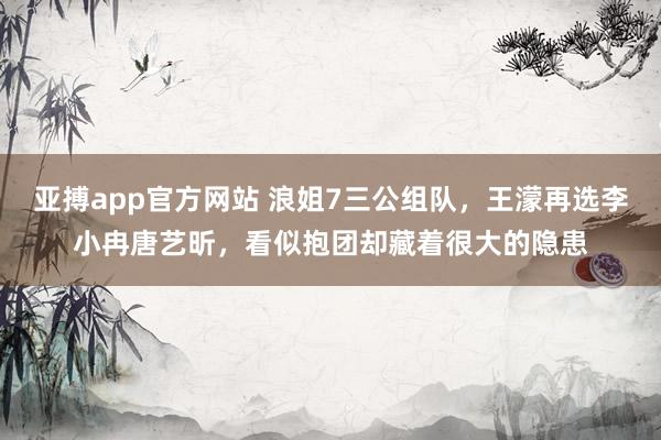 亚搏app官方网站 浪姐7三公组队，王濛再选李小冉唐艺昕，看似抱团却藏着很大的隐患