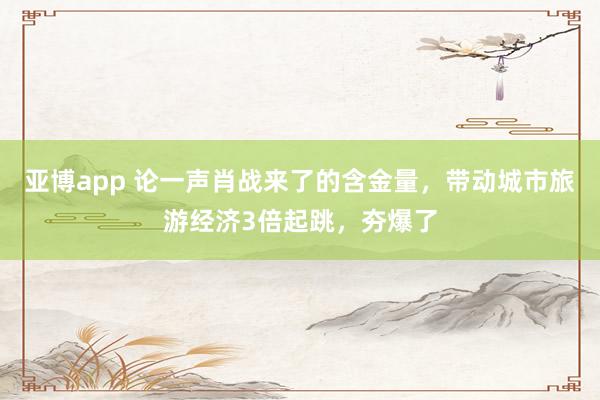 亚博app 论一声肖战来了的含金量，带动城市旅游经济3倍起跳，夯爆了