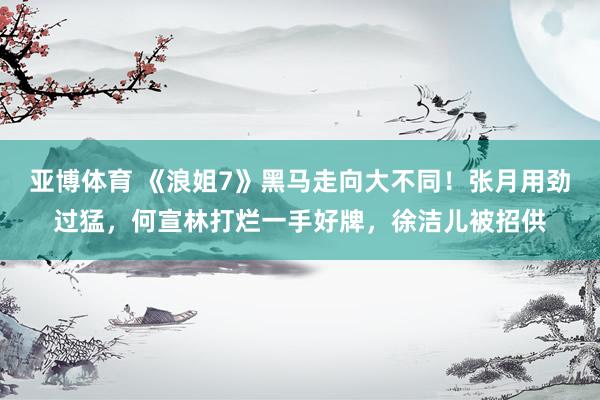 亚博体育 《浪姐7》黑马走向大不同！张月用劲过猛，何宣林打烂一手好牌，徐洁儿被招供