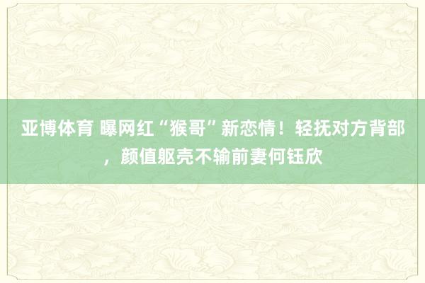 亚博体育 曝网红“猴哥”新恋情！轻抚对方背部，颜值躯壳不输前妻何钰欣