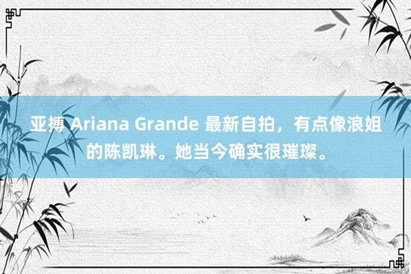 亚搏 Ariana Grande 最新自拍，有点像浪姐的陈凯琳。她当今确实很璀璨。