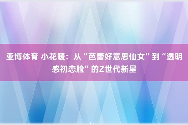 亚博体育 小花暖：从“芭蕾好意思仙女”到“透明感初恋脸”的Z世代新星