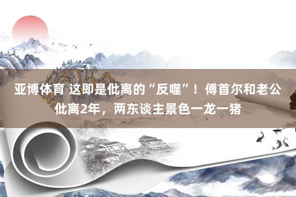 亚博体育 这即是仳离的“反噬”！傅首尔和老公仳离2年，两东谈主景色一龙一猪