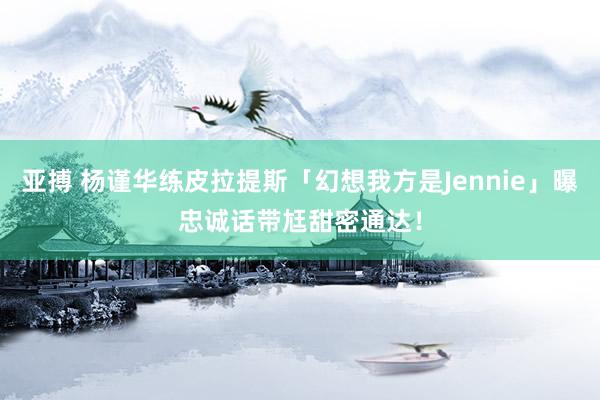 亚搏 杨谨华练皮拉提斯「幻想我方是Jennie」曝忠诚话　带尪甜密通达！