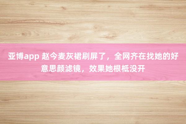亚博app 赵今麦灰裙刷屏了，全网齐在找她的好意思颜滤镜，效果她根柢没开