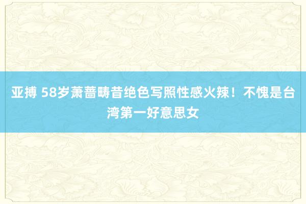 亚搏 58岁萧蔷畴昔绝色写照性感火辣！不愧是台湾第一好意思女