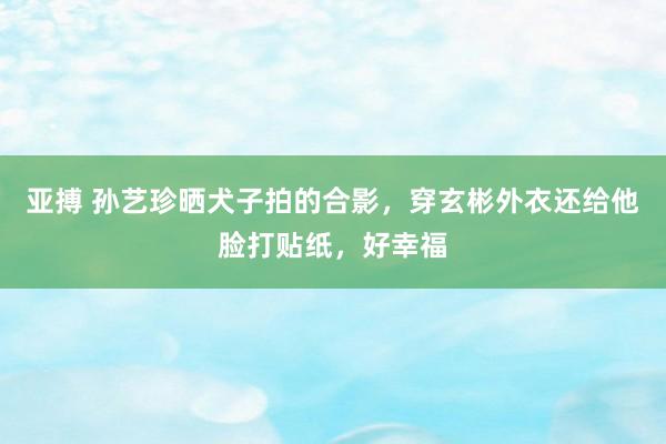 亚搏 孙艺珍晒犬子拍的合影，穿玄彬外衣还给他脸打贴纸，好幸福