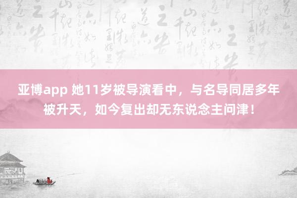 亚博app 她11岁被导演看中，与名导同居多年被升天，如今复出却无东说念主问津！