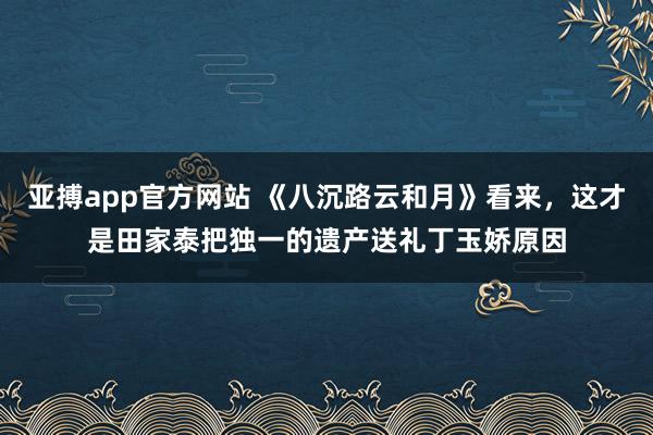 亚搏app官方网站 《八沉路云和月》看来，这才是田家泰把独一的遗产送礼丁玉娇原因
