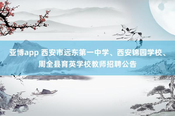 亚博app 西安市远东第一中学、西安锦园学校、周全县育英学校教师招聘公告