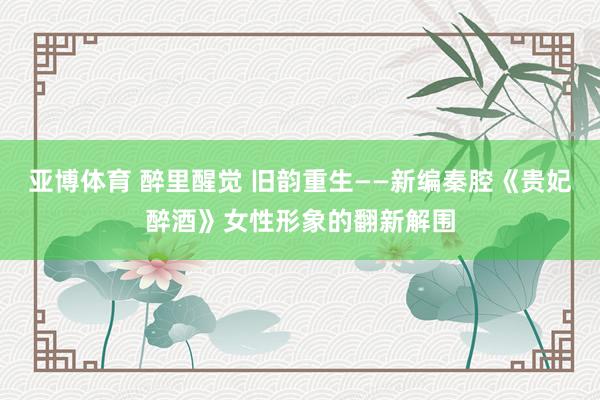 亚博体育 醉里醒觉 旧韵重生——新编秦腔《贵妃醉酒》女性形象的翻新解围