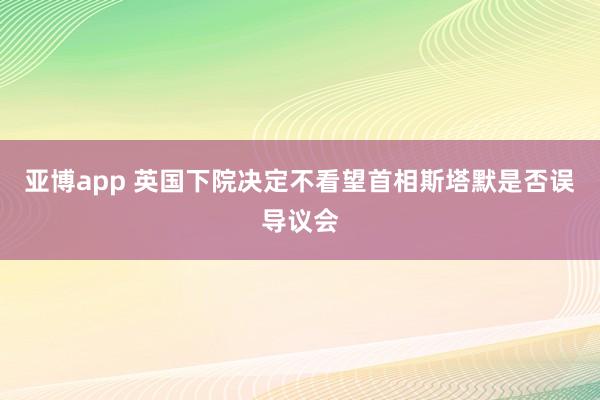亚博app 英国下院决定不看望首相斯塔默是否误导议会