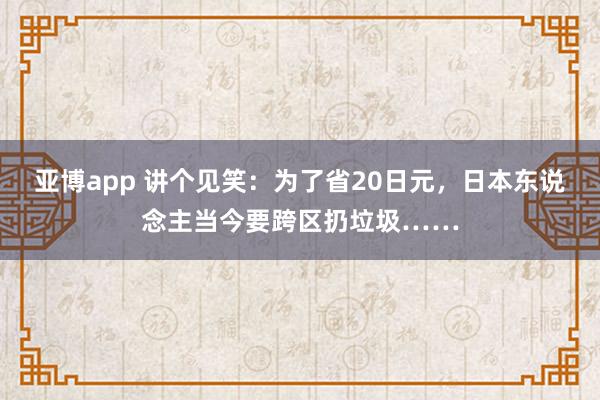 亚博app 讲个见笑：为了省20日元，日本东说念主当今要跨区扔垃圾……