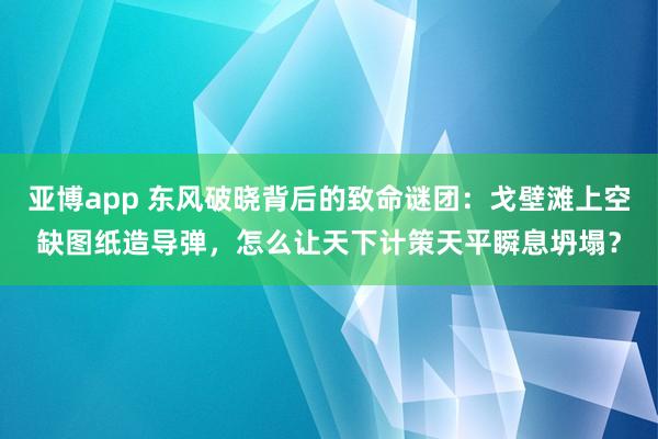 亚博app 东风破晓背后的致命谜团：戈壁滩上空缺图纸造导弹，怎么让天下计策天平瞬息坍塌？