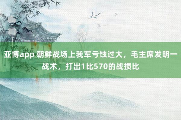 亚博app 朝鲜战场上我军亏蚀过大，毛主席发明一战术，打出1比570的战损比