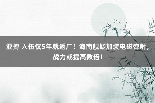 亚搏 入伍仅5年就返厂！海南舰疑加装电磁弹射，战力或提高数倍！