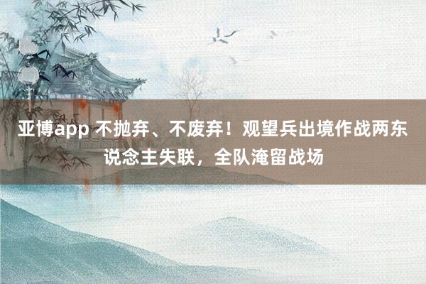 亚博app 不抛弃、不废弃！观望兵出境作战两东说念主失联，全队淹留战场