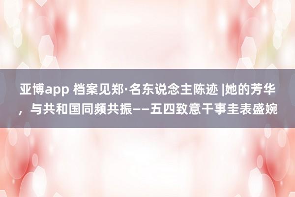 亚博app 档案见郑·名东说念主陈迹 |她的芳华，与共和国同频共振——五四致意干事圭表盛婉