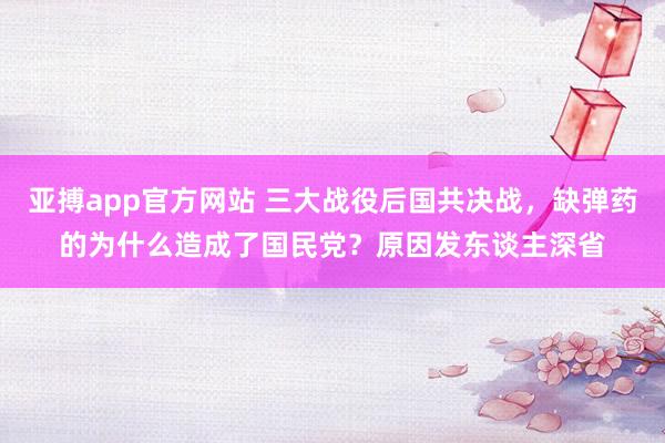 亚搏app官方网站 三大战役后国共决战，缺弹药的为什么造成了国民党？原因发东谈主深省